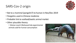 SARS-Cov-2 origin
• Bat to a mammal (pangolin?) to human in Nov/Dec 2019
• Pangolins used in Chinese medicine
• Probable link to seafood/exotic animal market
• Other plausible theory:
• Wuhan Level 4 Biohazard lab experimental
animals sold for human consumption
 