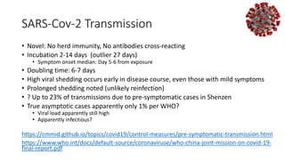 SARS-Cov-2 Transmission
• Novel: No herd immunity, No antibodies cross-reacting
• Incubation 2-14 days (outlier 27 days)
• Symptom onset median: Day 5-6 from exposure
• Doubling time: 6-7 days
• High viral shedding occurs early in disease course, even those with mild symptoms
• Prolonged shedding noted (unlikely reinfection)
• ? Up to 23% of transmissions due to pre-symptomatic cases in Shenzen
• True asymptotic cases apparently only 1% per WHO?
• Viral load apparently still high
• Apparently infectious?
https://cmmid.github.io/topics/covid19/control-measures/pre-symptomatic-transmission.html
https://www.who.int/docs/default-source/coronaviruse/who-china-joint-mission-on-covid-19-
final-report.pdf
 
