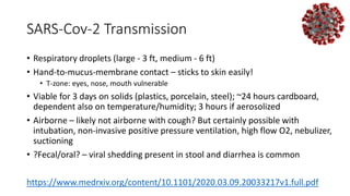 SARS-Cov-2 Transmission
• Respiratory droplets (large - 3 ft, medium - 6 ft)
• Hand-to-mucus-membrane contact – sticks to skin easily!
• T-zone: eyes, nose, mouth vulnerable
• Viable for 3 days on solids (plastics, porcelain, steel); ~24 hours cardboard,
dependent also on temperature/humidity; 3 hours if aerosolized
• Airborne – likely not airborne with cough? But certainly possible with
intubation, non-invasive positive pressure ventilation, high flow O2, nebulizer,
suctioning
• ?Fecal/oral? – viral shedding present in stool and diarrhea is common
https://www.medrxiv.org/content/10.1101/2020.03.09.20033217v1.full.pdf
 