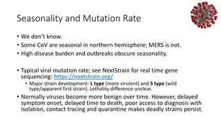 Seasonality and Mutation Rate
• We don’t know.
• Some CoV are seasonal in northern hemisphere; MERS is not.
• High disease burden and outbreaks obscure seasonality.
• Typical viral mutation rate; see NextStrain for real time gene
sequencing: https://nextstrain.org/
• Major strain development: L type (more virulent) and S type (wild
type/apparent first strain). Lethality difference unclear.
• Normally viruses become more benign over time. However, delayed
symptom onset, delayed time to death, poor access to diagnosis with
isolation, contact tracing and quarantine makes deadly strains persist.
 