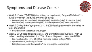 Symptoms and Disease Course
• Week 1: Fever (77-98%) (intermittent or persistent), Fatigue/Malaise (11-
52%), Dry cough (46-82%), dyspnea (3-31%);
• Less common: Sputum (33%), Myalgia (15%), Headache (13%), Sore throat (14%),
Diarrhea (4%), Nausea/Vomiting (5%), Nasal congestion (4%), Hemoptysis (1%)
• Week 2 (~ day 6-9 of symptoms): ~ 15-20% develop severe dyspnea due to
viral pneumonia
• Hospitalization, supportive care, oxygen
• Week 2-3: Of hospitalized patients, 1/3 ultimately need ICU care, with up
to half needing intubation (i.e. ~5% of total diagnosed cases need ICU)
• Can rapidly decline (over 12-24 hrs) from mild hypoxia to frank ARDS
• Cytokine Storm, Multi-organ failure
• Late stage sudden cardiomyopathy/viral myocarditis, cardiac shock
 