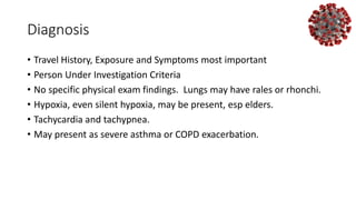 Diagnosis
• Travel History, Exposure and Symptoms most important
• Person Under Investigation Criteria
• No specific physical exam findings. Lungs may have rales or rhonchi.
• Hypoxia, even silent hypoxia, may be present, esp elders.
• Tachycardia and tachypnea.
• May present as severe asthma or COPD exacerbation.
 
