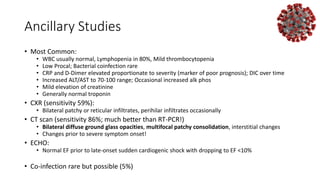 Ancillary Studies
• Most Common:
• WBC usually normal, Lymphopenia in 80%, Mild thrombocytopenia
• Low Procal; Bacterial coinfection rare
• CRP and D-Dimer elevated proportionate to severity (marker of poor prognosis); DIC over time
• Increased ALT/AST to 70-100 range; Occasional increased alk phos
• Mild elevation of creatinine
• Generally normal troponin
• CXR (sensitivity 59%):
• Bilateral patchy or reticular infiltrates, perihilar infiltrates occasionally
• CT scan (sensitivity 86%; much better than RT-PCR!)
• Bilateral diffuse ground glass opacities, multifocal patchy consolidation, interstitial changes
• Changes prior to severe symptom onset!
• ECHO:
• Normal EF prior to late-onset sudden cardiogenic shock with dropping to EF <10%
• Co-infection rare but possible (5%)
 