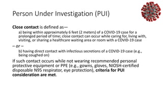 Person Under Investigation (PUI)
Close contact is defined as—
a) being within approximately 6 feet (2 meters) of a COVID-19 case for a
prolonged period of time; close contact can occur while caring for, living with,
visiting, or sharing a healthcare waiting area or room with a COVID-19 case
– or –
b) having direct contact with infectious secretions of a COVID-19 case (e.g.,
being coughed on)
If such contact occurs while not wearing recommended personal
protective equipment or PPE (e.g., gowns, gloves, NIOSH-certified
disposable N95 respirator, eye protection), criteria for PUI
consideration are met.
 