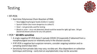 Testing
• RT-PCR:
• Real-time Polymerase Chain Reaction of RNA
• Nasal AND Orophangeal Swabs (Collect 2 swabs)
• Sputum better (but more dangerous to collect?)
• Stool – not generally used for testing
• Blood or urine – virus not detected; blood could be tested for IgM, IgG later. DO get
(bacterial) blood cultures for any sick patient.
• PCR ~ 60-80% sensitive
• A single negative RT-PCR doesn't exclude COVID-19 (especially if obtained from a
nasopharyngeal source or relatively early in the disease course).
• If RT-PCR is negative but suspicion remains, consider ongoing isolation and re-
sampling several days later.
• Sensitivity from private labs may vary; no data yet. Also dependent on collection
technique and timing – early test on asymptomatic may not be accurate
 