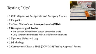 Testing “Kits”
• 1 Cold shipper w/ Refrigerate and Category B labels
• 2 Ice packs
• 2 – 3 mL Vials of viral transport media (VTM)
• 2 Nasopharyngeal Swabs
• The swabs CANNOT be of cotton or wooden shaft
• Only synthetic fiber swabs with plastic/aluminum shafts
• 1 Zip-close biohazard bag
• 1 95 kPa bags
• 2 Coronavirus Disease 2019 (COVID-19) Testing Approval Forms
 
