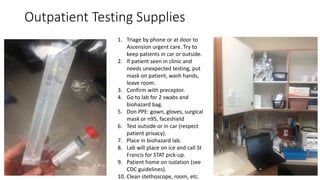 Outpatient Testing Supplies
1. Triage by phone or at door to
Ascension urgent care. Try to
keep patients in car or outside.
2. If patient seen in clinic and
needs unexpected testing, put
mask on patient, wash hands,
leave room.
3. Confirm with preceptor.
4. Go to lab for 2 swabs and
biohazard bag.
5. Don PPE: gown, gloves, surgical
mask or n95, faceshield
6. Test outside or in car (respect
patient privacy).
7. Place in biohazard lab.
8. Lab will place on ice and call St
Francis for STAT pick-up.
9. Patient home on isolation (see
CDC guidelines).
10. Clean stethoscope, room, etc.
 