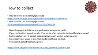 How to collect
• How to collect a nasopharyngeal swab
https://www.youtube.com/watch?v=DVJNWefmHjE#action=share
• How to collect an oropharyngeal swab
https://www.youtube.com/watch?v=sYWYEAURUl8
• Nasopharyngeal AND Oropharyngeal swabs, as separate swabs.
• If you don’t collect a good sample, it’s a waste of an expensive test and falsely negative!
• Collect sputum only if patient has productive cough (do not induce cough)
• Bronchoalveolar lavage is also high risk to healthcare workers.
• If intubated, collect tracheal aspirate.
https://www.cdc.gov/urdo/downloads/SpecCollectionGuidelines.pdf
 