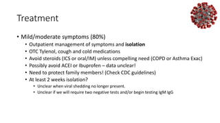 Treatment
• Mild/moderate symptoms (80%)
• Outpatient management of symptoms and isolation
• OTC Tylenol, cough and cold medications
• Avoid steroids (ICS or oral/IM) unless compelling need (COPD or Asthma Exac)
• Possibly avoid ACEI or Ibuprofen – data unclear!
• Need to protect family members! (Check CDC guidelines)
• At least 2 weeks isolation?
• Unclear when viral shedding no longer present.
• Unclear if we will require two negative tests and/or begin testing IgM IgG
 