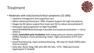 Treatment
• Moderate with risks/severe/critical symptoms (15-20%)
• Inpatient management and supportive care
• Obtain Advanced Directives! Offer Chaplain Support for high risk patients.
• Oxygen by NC (place surgical face mask over NC to reduce aerosolization?)
• Anticipate rapid progression to High Flow/NRB
• Avoid NIV/BiPAP/Bronchoscopy if possible (increased aerosolization -> risk to
others!)
• ARDS: Controlled early intubation with airway pressure release ventilation
(APRV), Paralysis, Prone positioning, Flolan. Tight connections of ETT and
tubing.
• Avoid fluid blousing, sepsis protocol bolusing. NG tube for feeds (ARDS takes
time to resolve)
• Daily labs: Renal, Mag, CBC with diff, DIC labs, ?LFTs, ?ABG (permissive
hypercapnia if needed)
 
