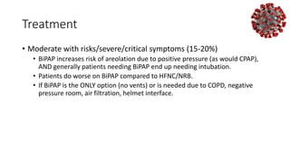 Treatment
• Moderate with risks/severe/critical symptoms (15-20%)
• BiPAP increases risk of areolation due to positive pressure (as would CPAP),
AND generally patients needing BiPAP end up needing intubation.
• Patients do worse on BiPAP compared to HFNC/NRB.
• If BiPAP is the ONLY option (no vents) or is needed due to COPD, negative
pressure room, air filtration, helmet interface.
 
