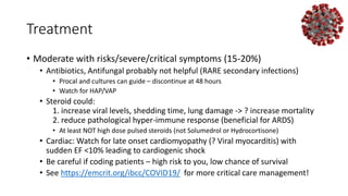 Treatment
• Moderate with risks/severe/critical symptoms (15-20%)
• Antibiotics, Antifungal probably not helpful (RARE secondary infections)
• Procal and cultures can guide – discontinue at 48 hours
• Watch for HAP/VAP
• Steroid could:
1. increase viral levels, shedding time, lung damage -> ? increase mortality
2. reduce pathological hyper-immune response (beneficial for ARDS)
• At least NOT high dose pulsed steroids (not Solumedrol or Hydrocortisone)
• Cardiac: Watch for late onset cardiomyopathy (? Viral myocarditis) with
sudden EF <10% leading to cardiogenic shock
• Be careful if coding patients – high risk to you, low chance of survival
• See https://emcrit.org/ibcc/COVID19/ for more critical care management!
 