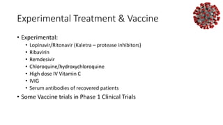 Experimental Treatment & Vaccine
• Experimental:
• Lopinavir/Ritonavir (Kaletra – protease inhibitors)
• Ribavirin
• Remdesivir
• Chloroquine/hydroxychloroquine
• High dose IV Vitamin C
• IVIG
• Serum antibodies of recovered patients
• Some Vaccine trials in Phase 1 Clinical Trials
 