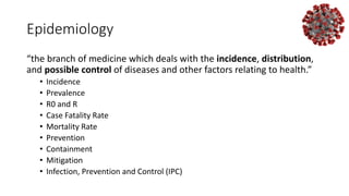 Epidemiology
“the branch of medicine which deals with the incidence, distribution,
and possible control of diseases and other factors relating to health.”
• Incidence
• Prevalence
• R0 and R
• Case Fatality Rate
• Mortality Rate
• Prevention
• Containment
• Mitigation
• Infection, Prevention and Control (IPC)
 