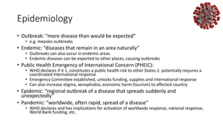 Epidemiology
• Outbreak: “more disease than would be expected”
• e.g. measles outbreaks
• Endemic: “diseases that remain in an area naturally”
• Outbreaks can also occur in endemic areas
• Endemic diseases can be exported to other places, causing outbreaks
• Public Health Emergency of International Concern (PHEIC):
• WHO declares if it 1. constitutes a public health risk to other States 2. potentially requires a
coordinated international response
• Emergency Committee established, unlocks funding, supplies and international response
• Can also increase stigma, xenophobia, economic harm (tourism) to affected country
• Epidemic: “regional outbreak of a disease that spreads suddenly and
unexpectedly”
• Pandemic: “worldwide, often rapid, spread of a disease”
• WHO declares and has implications for activation of worldwide response, national response,
World Bank funding, etc.
 
