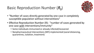 Basic Reproduction Number (R0)
• “Number of cases directly generated by one case in completely
susceptible population without interventions”
• Effective Reproduction Number (R): “number of cases generated by
one case with interventions/immunity”
• Some individuals immunized or already infected/recovered
• Nonpharmaceutical Interventions (NPI) implemented (social distancing,
quarantines, isolation, treatment)
 