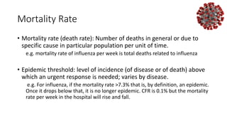 Mortality Rate
• Mortality rate (death rate): Number of deaths in general or due to
specific cause in particular population per unit of time.
e.g. mortality rate of influenza per week is total deaths related to influenza
• Epidemic threshold: level of incidence (of disease or of death) above
which an urgent response is needed; varies by disease.
e.g. For influenza, if the mortality rate >7.3% that is, by definition, an epidemic.
Once it drops below that, it is no longer epidemic. CFR is 0.1% but the mortality
rate per week in the hospital will rise and fall.
 