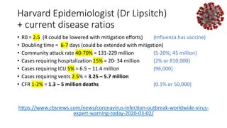 Harvard Epidemiologist (Dr Lipsitch)
+ current disease ratios
• R0 = 2.5 (R could be lowered with mitigation efforts) (Influenza has vaccine)
• Doubling time = 6-7 days (could be extended with mitigation)
• Community attack rate 40-70% = 131-229 million (5-20%; 45 million)
• Cases requiring hospitalization 15% = 20- 34 million (2% or 810,000)
• Cases requiring ICU 5% = 6.5 – 11.4 million (96,000)
• Cases requiring vents 2.5% = 3.25 – 5.7 million
• CFR 1-2% = 1.3 – 5 million deaths (0.1% or 50,000)
https://www.cbsnews.com/news/coronavirus-infection-outbreak-worldwide-virus-
expert-warning-today-2020-03-02/
 