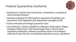 Federal Quarantine Authority
• Authority to “prevent the transmission, introduction, or spread of
communicable diseases”
• Statutory authority for HHS to govern questions of isolation and
quarantine, HHS regulations give operational oversight to CDC
• Covers interstate and foreign quarantine rules
• List of diseases: Cholera, Diphtheria, Infectious Tuberculosis, Plague,
Smallpox, Yellow Fever, Viral Hemorrhagic Fevers, Severe acute
respiratory syndromes, Influenza caused by novel or re-emergent
influenza viruses that are causing/have potential to cause a pandemic
 
