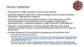 Home Isolation
• The patient is stable enough to receive care at home.
• Separate bedroom (bathroom recommended), access to food and other
necessities. Appropriate caregivers.
• The patient and other household members must have access to PPE
(minimum gloves and facemask) and are capable of adhering to
precautions (e.g., respiratory hygiene, cough etiquette, hand hygiene);
• Consider at-risk populations in home (people >65 years old, young
children, pregnant women, immunocompromised, chronic heart, lung, or
kidney Dx).
• Provide Guidance for Precautions to Implement during Home Care
• A healthcare professional should
• Provide CDC’s Interim Guidance for Preventing Coronavirus Disease 2019 (COVID-19)
from Spreading to Others in Homes and Communities to the patient, caregiver, and
household members; and
• Contact their state or local health department to discuss criteria for discontinuing
any such measures. Check available hours when contacting local health departments.
 
