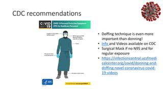 CDC recommendations
• Doffing technique is even more
important than donning!
• Info and Videos available on CDC
• Surgical Mask if no N95 and for
regular exposure
• https://infectioncontrol.ucsfmedi
calcenter.org/covid/donning-and-
doffing-novel-coronavirus-covid-
19-videos
 