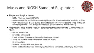 Masks and NIOSH Standard Respirators
• Simple and Surgical masks:
• NOT a Filter, but stops DROPLETS
• Recommended for PATIENTS who are coughing and/or if YOU are in close proximity to fluids
• DON’T touch/adjust it! Stop pulling it down to your neck between patients! Stop putting on
countertops! DON’T stick it in your white coat! (STOP WEARING WHITE COATS!)
• Respirators: N95 means >95% of particles/pathogens down to 0.3 microns are
filters
• N = not oil resistant
• R = mildly oil resistant
• P = oil resistant (for organic chemical poisoning protection)
• There are also N99 and N100 and P99 and P100 masks
• Fit is important!
• Air valve can help with heat/moisture
• PAPRs and CAPRs: Powered Air Purifying Respirators, Controlled Air Purifying Respirators
 