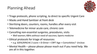 Planning Ahead
• Triage protocols, phone scripting, to direct to specific Urgent Care
• Masks and Hand Sanitizer at front desk
• Sterilizing doors, counters, rooms, handles after every visit
• Telemedicine for minor acute care, chronic care
• Cancelling non-essential surgeries, procedures, visits
• Well women; KBHs without need of vaccines; Sports medicine
• Ethical protocols for triage of resources:
• e.g. SOFA/APACHE 2 score + D-Dimer + CRP? Age + Comorbities? Unclear.
• Mental Health – please please please reach out if you need help. We
are all in this together.
 