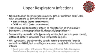 Upper Respiratory Infections
• Normal human coronaviruses cause 5-10% of common cold/URIs,
with outbreaks to 30% of common cold
• 229E and NL63 (alpha coronaviruses)
• OC43 and HKU1 (beta coronaviruses)
• These four predominately attach to receptors in UPPER airway
(receptors: aminopeptidase N, dipeptidyl peptidase 4)
• Seasonality unpredictable (generally winter, but persists year round),
different pattern in tropics than temperate regions
• URI symptoms, croupy or dry cough, rarely pneumonia (except
sometimes NL63, but usually just causes croup); Mild diarrhea in
infants
• Don’t forget other URI viruses: Rhinovirus, Influenza A/B, Adenovirus,
Parainfluenza, Respiratory syncytial virus, Human metapneumovirus
 