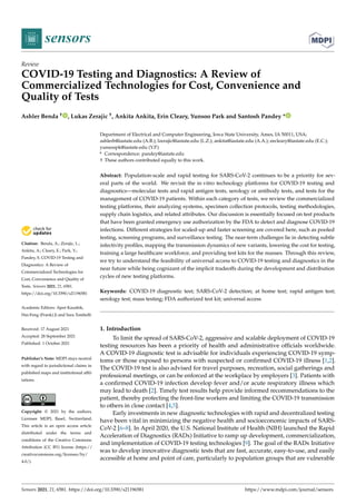 sensors
Review
COVID-19 Testing and Diagnostics: A Review of
Commercialized Technologies for Cost, Convenience and
Quality of Tests
Ashler Benda † , Lukas Zerajic †, Ankita Ankita, Erin Cleary, Yunsoo Park and Santosh Pandey *


Citation: Benda, A.; Zerajic, L.;
Ankita, A.; Cleary, E.; Park, Y.;
Pandey, S. COVID-19 Testing and
Diagnostics: A Review of
Commercialized Technologies for
Cost, Convenience and Quality of
Tests. Sensors 2021, 21, 6581.
https://doi.org/10.3390/s21196581
Academic Editors: Ajeet Kaushik,
Hai-Feng (Frank) Ji and Sara Tombelli
Received: 17 August 2021
Accepted: 28 September 2021
Published: 1 October 2021
Publisher’s Note: MDPI stays neutral
with regard to jurisdictional claims in
published maps and institutional affil-
iations.
Copyright: © 2021 by the authors.
Licensee MDPI, Basel, Switzerland.
This article is an open access article
distributed under the terms and
conditions of the Creative Commons
Attribution (CC BY) license (https://
creativecommons.org/licenses/by/
4.0/).
Department of Electrical and Computer Engineering, Iowa State University, Ames, IA 50011, USA;
ashlerb@iastate.edu (A.B.); lzerajic@iastate.edu (L.Z.); ankita@iastate.edu (A.A.); eecleary@iastate.edu (E.C.);
yunsoopk@iastate.edu (Y.P.)
* Correspondence: pandey@iastate.edu
† These authors contributed equally to this work.
Abstract: Population-scale and rapid testing for SARS-CoV-2 continues to be a priority for sev-
eral parts of the world. We revisit the in vitro technology platforms for COVID-19 testing and
diagnostics—molecular tests and rapid antigen tests, serology or antibody tests, and tests for the
management of COVID-19 patients. Within each category of tests, we review the commercialized
testing platforms, their analyzing systems, specimen collection protocols, testing methodologies,
supply chain logistics, and related attributes. Our discussion is essentially focused on test products
that have been granted emergency use authorization by the FDA to detect and diagnose COVID-19
infections. Different strategies for scaled-up and faster screening are covered here, such as pooled
testing, screening programs, and surveillance testing. The near-term challenges lie in detecting subtle
infectivity profiles, mapping the transmission dynamics of new variants, lowering the cost for testing,
training a large healthcare workforce, and providing test kits for the masses. Through this review,
we try to understand the feasibility of universal access to COVID-19 testing and diagnostics in the
near future while being cognizant of the implicit tradeoffs during the development and distribution
cycles of new testing platforms.
Keywords: COVID-19 diagnostic test; SARS-CoV-2 detection; at home test; rapid antigen test;
serology test; mass testing; FDA authorized test kit; universal access
1. Introduction
To limit the spread of SARS-CoV-2, aggressive and scalable deployment of COVID-19
testing resources has been a priority of health and administrative officials worldwide.
A COVID-19 diagnostic test is advisable for individuals experiencing COVID-19 symp-
toms or those exposed to persons with suspected or confirmed COVID-19 illness [1,2].
The COVID-19 test is also advised for travel purposes, recreation, social gatherings and
professional meetings, or can be enforced at the workplace by employers [3]. Patients with
a confirmed COVID-19 infection develop fever and/or acute respiratory illness which
may lead to death [2]. Timely test results help provide informed recommendations to the
patient, thereby protecting the front-line workers and limiting the COVID-19 transmission
to others in close contact [4,5].
Early investments in new diagnostic technologies with rapid and decentralized testing
have been vital in minimizing the negative health and socioeconomic impacts of SARS-
CoV-2 [6–8]. In April 2020, the U.S. National Institute of Health (NIH) launched the Rapid
Acceleration of Diagnostics (RADx) Initiative to ramp up development, commercialization,
and implementation of COVID-19 testing technologies [9]. The goal of the RADx Initiative
was to develop innovative diagnostic tests that are fast, accurate, easy-to-use, and easily
accessible at home and point of care, particularly to population groups that are vulnerable
Sensors 2021, 21, 6581. https://doi.org/10.3390/s21196581 https://www.mdpi.com/journal/sensors
 