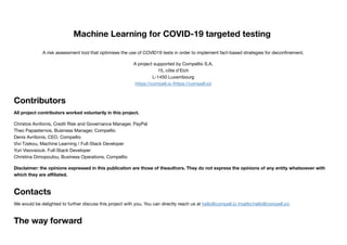 Machine Learning for COVID-19 targeted testing
A risk assessment tool that optimises the use of COVID19 tests in order to implement fact-based strategies for deconﬁnement.
A project supported by Compellio S.A.
15, côte d'Eich
L-1450 Luxembourg
https://compell.io (https://compell.io)
Contributors
All project contributors worked voluntarily in this project.
Christos Avrilionis, Credit Risk and Governance Manager, PayPal
Theo Papasternos, Business Manager, Compellio
Denis Avrilionis, CEO, Compellio
Vivi Tzekou, Machine Learning / Full-Stack Developer
Yuri Visovsiouk. Full-Stack Developer
Christina Dimopoulou, Business Operations, Compellio
Disclaimer: the opinions expressed in this publication are those of theauthors. They do not express the opinions of any entity whatsoever with
which they are aﬃliated.
Contacts
We would be delighted to further discuss this project with you. You can directly reach us at hello@compell.io (mailto:hello@compell.io).
The way forward
 