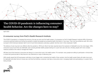 The COVID-19 pandemic is influencing consumer
health behavior. Are the changes here to stay?
A consumer survey from PwC’s Health Research Institute
The COVID-19 pandemic is changing the economy, the way we work and the health system. A comparison by PwC’s Health Research Institute (HRI) of American
consumer sentiment before and during the pandemic reveals that people are accessing health information in new ways. Their trust has shifted as well. HRI, which
surveyed 2,533 Americans between April 2 and 8, found that employers could play a greater role than ever in their employees’ health.
The delivery of care may look very different after the pandemic, HRI found. Much has been reported about the explosion of telehealth since the crisis began. HRI’s
consumer survey found that new telehealth users include generally healthy people looking for a quick sick-care visit and, critically, people with more complex
medical conditions who need to manage their health.
HRI also found that American consumers are taking on a more active role in the health system. For example, many people are willing to participate in clinical trials
or share their personal data to help discover new treatments or ways of delivering care.
HRI’s results signal that US businesses could play an even bigger role in protecting the health of their workers, that the health system likely will make more room
for telehealth and other forms of virtual care, and that the American consumer may take a more active role in managing health and participating in a system that is
being remade.
April 2020
 