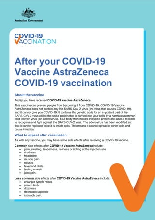 After your COVID-19
Vaccine AstraZeneca
COVID-19 vaccination
About the vaccine
Today you have received COVID-19 Vaccine AstraZeneca.
This vaccine can prevent people from becoming ill from COVID-19. COVID-19 Vaccine
AstraZeneca does not contain any live SARS-CoV-2 virus (the virus that causes COVID-19),
and it cannot give you COVID-19. It contains the genetic code for an important part of the
SARS-CoV-2 virus called the spike protein that is carried into your cells by a harmless common
cold ‘carrier’ virus (an adenovirus). Your body then makes the spike protein and uses it to learn
to recognise and fight against the SARS-CoV-2 virus. The adenovirus has been modified so
that it cannot replicate once it is inside cells. This means it cannot spread to other cells and
cause infection.
What to expect after vaccination
As with any vaccine, you may have some side effects after receiving a COVID-19 vaccine.
Common side effects after COVID-19 Vaccine AstraZeneca include:
• pain, swelling, tenderness, redness or itching at the injection site
• tiredness
• headache
• muscle pain
• nausea
• fever and chills
• feeling unwell
• joint pain.
Less common side effects after COVID-19 Vaccine AstraZeneca include:
• enlarged lymph nodes
• pain in limb
• dizziness
• decreased appetite
• stomach pain.
 