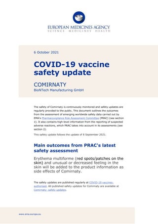 www.ema.europa.eu
6 October 2021
COVID-19 vaccine
safety update
COMIRNATY
BioNTech Manufacturing GmbH
The safety of Comirnaty is continuously monitored and safety updates are
regularly provided to the public. This document outlines the outcomes
from the assessment of emerging worldwide safety data carried out by
EMA’s Pharmacovigilance Risk Assessment Committee (PRAC) (see section
1). It also contains high-level information from the reporting of suspected
adverse reactions, which PRAC takes into account in its assessments (see
section 2).
This safety update follows the update of 8 September 2021.
Main outcomes from PRAC's latest
safety assessment
Erythema multiforme (red spots/patches on the
skin) and unusual or decreased feeling in the
skin will be added to the product information as
side effects of Comirnaty.
The safety updates are published regularly at COVID-19 vaccines:
authorised. All published safety updates for Comirnaty are available at
Comirnaty: safety updates.
 