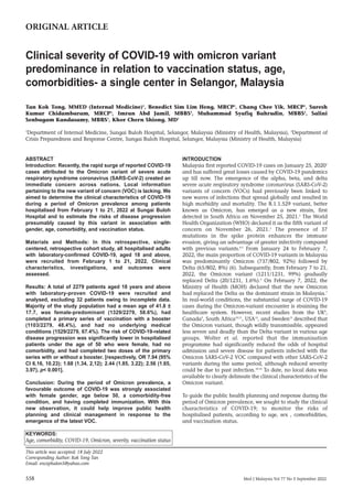 558 Med J Malaysia Vol 77 No 5 September 2022
ABSTRACT
Introduction: Recently, the rapid surge of reported COVID-19
cases attributed to the Omicron variant of severe acute
respiratory syndrome coronavirus (SARS-CoV-2) created an
immediate concern across nations. Local information
pertaining to the new variant of concern (VOC) is lacking. We
aimed to determine the clinical characteristics of COVID-19
during a period of Omicron prevalence among patients
hospitalised from February 1 to 21, 2022 at Sungai Buloh
Hospital and to estimate the risks of disease progression
presumably caused by this variant in association with
gender, age, comorbidity, and vaccination status.
Materials and Methods: In this retrospective, single-
centered, retrospective cohort study, all hospitalised adults
with laboratory-confirmed COVID-19, aged 18 and above,
were recruited from February 1 to 21, 2022. Clinical
characteristics, investigations, and outcomes were
assessed.
Results: A total of 2279 patients aged 18 years and above
with laboratory-proven COVID-19 were recruited and
analysed, excluding 32 patients owing to incomplete data.
Majority of the study population had a mean age of 41.8 ±
17.7, was female-predominant (1329/2279, 58.6%), had
completed a primary series of vaccination with a booster
(1103/2279, 48.4%), and had no underlying medical
conditions (1529/2279, 67.4%). The risk of COVID-19-related
disease progression was significantly lower in hospitalised
patients under the age of 50 who were female, had no
comorbidity, and had completed two doses of the primary
series with or without a booster. [respectively, OR 7.94 (95%
CI 6.16, 10.23); 1.68 (1.34, 2,12); 2.44 (1.85, 3.22); 2.56 (1.65,
3.97), p< 0.001].
Conclusion: During the period of Omicron prevalence, a
favourable outcome of COVID-19 was strongly associated
with female gender, age below 50, a comorbidity-free
condition, and having completed immunization. With this
new observation, it could help improve public health
planning and clinical management in response to the
emergence of the latest VOC.
KEYWORDS:
Age, comorbidity, COVID-19, Omicron, severity, vaccination status
INTRODUCTION
Malaysia first reported COVID-19 cases on January 25, 20201
and has suffered great losses caused by COVID-19 pandemics
up till now. The emergence of the alpha, beta, and delta
severe acute respiratory syndrome coronavirus (SARS-CoV-2)
variants of concern (VOCs) had previously been linked to
new waves of infections that spread globally and resulted in
high morbidity and mortality. The B.1.1.529 variant, better
known as Omicron, has emerged as a new strain, first
detected in South Africa on November 25, 2021.2
The World
Health Organization (WHO) declared it as the fifth variant of
concern on November 26, 2021.3
The presence of 37
mutations in the spike protein enhances the immune
evasion, giving an advantage of greater infectivity compared
with previous variants.4,5
From January 24 to February 7,
2022, the main proportion of COVID-19 variants in Malaysia
was predominantly Omicron (737/802, 92%) followed by
Delta (65/802, 8%) (6). Subsequently, from February 7 to 21,
2022, the Omicron variant (1211/1231, 99%) gradually
replaced Delta (20/1231, 1.6%).6
On February 7, 2022, the
Ministry of Health (MOH) declared that the new Omicron
had replaced the Delta as the dominant strain in Malaysia.7
In real-world conditions, the substantial surge of COVID-19
cases during the Omicron-variant encounter is straining the
healthcare system. However, recent studies from the UK8
,
Canada9
, South Africa10,11
, USA12
, and Sweden13
described that
the Omicron variant, though wildly transmissible, appeared
less severe and deadly than the Delta variant in various age
groups. Wolter et al. reported that the immunisation
programme had significantly reduced the odds of hospital
admission and severe disease for patients infected with the
Omicron SARS-CoV-2 VOC compared with other SARS-CoV-2
variants during the same period, although reduced severity
could be due to past infection.10,14
To date, no local data was
available to clearly delineate the clinical characteristics of the
Omicron variant.
To guide the public health planning and response during the
period of Omicron prevalence, we sought to study the clinical
characteristics of COVID-19; to monitor the risks of
hospitalised patients, according to age, sex , comorbidities,
and vaccination status.
Clinical severity of COVID-19 with omicron variant
predominance in relation to vaccination status, age,
comorbidities- a single center in Selangor, Malaysia
Tan Kok Tong, MMED (Internal Medicine)1
, Benedict Sim Lim Heng, MRCP1
, Chang Chee Yik, MRCP1
, Suresh
Kumar Chidambaram, MRCP1
, Imran Abd Jamil, MBBS2
, Muhammad Syafiq Bahrudin, MBBS2
, Salini
Senbagam Kandasamy, MBBS1
, Khor Chern Shiong, MD1
1
Department of Internal Medicine, Sungai Buloh Hospital, Selangor, Malaysia (Ministry of Health, Malaysia), 2
Department of
Crisis Preparedness and Response Centre, Sungai Buloh Hospital, Selangor, Malaysia (Ministry of Health, Malaysia)
ORIGINAL ARTICLE
This article was accepted: 18 July 2022
Corresponding Author: Kok Tong Tan
Email: encephalon5@yahoo.com
6-Clinical00076_3-PRIMARY.qxd 27/09/2022 1:37 PM Page 558
 