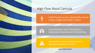 High Flow Nasal Cannula
chest.2020.03.043
HVNI therapy can be substantially slowed
using a surgical facemask in place
increasing flow rate if the patient is
displaying increased work of breathing.
precautions must considered while
managing patients on HVNI
 