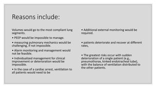 Reasons include:
Volumes would go to the most compliant lung
segments.
• PEEP would be impossible to manage.
• measuring pulmonary mechanics would be
challenging, if not impossible.
• Alarm monitoring and management would
not be feasible.
• Individualized management for clinical
improvement or deterioration would be
impossible.
• In the case of a cardiac arrest, ventilation to
all patients would need to be
• Additional external monitoring would be
required.
• patients deteriorate and recover at different
rates,
• The greatest risks occur with sudden
deterioration of a single patient (e.g.,
pneumothorax, kinked endotracheal tube),
with the balance of ventilation distributed to
the other patients.
 