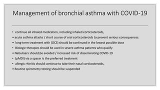 Management of bronchial asthma with COVID-19
• continue all inhaled medication, including inhaled corticosteroids,
• acute asthma attacks / short course of oral corticosteroids to prevent serious consequences.
• long-term treatment with (OCS) should be continued in the lowest possible dose
• Biologic therapies should be used in severe asthma patients who qualify
• Nebulisers should,be avoided / increased risk of disseminating COVID-19
• (pMDI) via a spacer is the preferred treatment
• allergic rhinitis should continue to take their nasal corticosteroids,
• Routine spirometry testing should be suspended
 