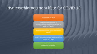 Hydroxychloroquine sulfate for COVID-19.
studies are all small
randomized 30 patients to
hydroxychloroquine plus usual care, or
usual care alone,
hydroxychloroquine group did not do
better,
with a primary outcome of negative viral
testing at 7 days.
more study is needed.
 