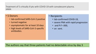 Treatment of 5 critically ill pts with COVID-19 with convalescent plasma.
JAMA
• 5 Donors
• lab-confirmed SARS-CoV-2 positive
• turned negative
• asymptomatic for at least 10 days
• high levels of SARS-CoV-2-specific
antibodies.
• Recipients
• lab-confirmed COVID-19,
• severe PNA with rapid progression
• and P:F <300,
• on vent.
The authors say that three patients had no detectable virus by day 3
 