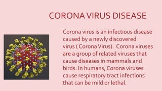 Corona virus is an infectious disease
caused by a newly discovered
virus ( CoronaVirus). Corona viruses
are a group of related viruses that
cause diseases in mammals and
birds. In humans, Corona viruses
cause respiratory tract infections
that can be mild or lethal.
CORONAVIRUS DISEASE
 