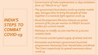 INDIA’S
STEPS TO
COMBAT
COVID-19
 Government of India implemented 21 days lockdown
from 25th March to 14th April.
 The government launched a covid-19 tracker mobile
app, Aarogya Setu to bring the people of India
together in a resolute fight against covid-19.
 Rural Development Ministry releases ex-gratia
amount of Rs 500 per woman to PMJDY account
holders for current month.
 Railways to modify 20,000 coaches to 3,00,000
isolation beds.
 FCI insures uninterrupted supply of wheat and rice.
 Karnataka and Kerela’s government launched
programmes Namastey Over Handshakes and Break
The Chain respectively to spread awareness about
covid-19.
 