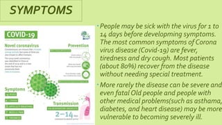 SYMPTOMS
People may be sick with the virus for 1 to
14 days before developming symptoms.
The most common symptoms of Corona
virus disease (Covid-19) are fever,
tiredness and dry cough. Most patients
(about 80%) recover from the disease
without needing special treatment.
More rarely the disease can be severe and
even fatal Old people and people with
other medical problems(such as asthama,
diabetes, and heart disease) may be more
vulnerable to becoming severely ill.
 