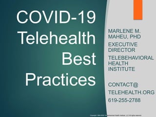 COVID-19
Telehealth
Best
Practices
MARLENE M.
MAHEU, PHD
EXECUTIVE
DIRECTOR
TELEBEHAVIORAL
HEALTH
INSTITUTE
CONTACT@
TELEHEALTH.ORG
619-255-2788
Copyright 1994-2020 Telebehavioral Health Institute, LLC All rights reserved.
 