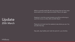 What an eventful week! We did many things that we have never
done earlier and I sure hope we wouldn’t have to do again.
Keeping in mind the current situation we will be continuing to
work from home on 23rd, 24th and 25th March.
Please do not travel over the weekend, stay where you are. You
are safer that way.
Stay safe, stay healthy and I wish the same for your families.
Update
20th March
10
 
