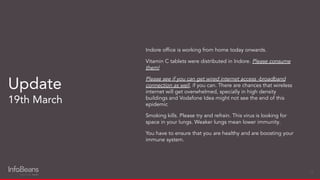 Indore ofﬁce is working from home today onwards.
Vitamin C tablets were distributed in Indore. Please consume
them!
Please see if you can get wired internet access -broadband
connection as well, if you can. There are chances that wireless
internet will get overwhelmed, specially in high density
buildings and Vodafone Idea might not see the end of this
epidemic
Smoking kills. Please try and refrain. This virus is looking for
space in your lungs. Weaker lungs mean lower immunity.
You have to ensure that you are healthy and are boosting your
immune system.
Update
19th March
11
 