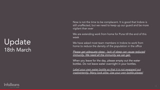 Now is not the time to be complacent. It is good that Indore is
still unaffected, but we need to keep up our guard and be more
vigilant than ever
We are extending work from home for Pune till the end of this
week
We have asked most team members in Indore to work from
home to reduce the density of the population in the ofﬁce
Please get adequate sleep - lack of sleep can cause reduced
immunity. We need all the immunity we can get.
When you leave for the day, please empty out the water
bottles. Do not leave water overnight in your bottles.
Label your own water bottle so that it is not swapped out
inadvertently. Many look alike. Use your own bottle please!
Update
18th March
12
 