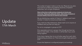 The number of cases in India is on the rise. Please be very alert,
and continue to follow all guidelines issued by competent
authorities. Let's not get complacent
Now is the time to take serious measures to boost your
immunity. Please get adequate sleep, daily dose of Vitamin C
and eat healthy food full of vitamins and minerals
We are distributing a packet of Vitamin C tablets to each team
member in Indore to consume and take home.
If you need any help whatsoever, please reach out to anyone at
InfoBeans who you feel can help you
Try not to congregate in groups at CITP
Dine separately and not in groups. Even though we have two
chairs at each table, in the canteen, it will be best if you avoid
sitting together
If you have a laptop then try to sit further away from each other
by spreading yourselves out. There are enough empty spaces at
CITP
Ensure that Sapience is conﬁgured properly and working!
Update
17th March
13
 