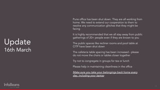 Pune ofﬁce has been shut down. They are all working from
home. We need to extend our cooperation to them to
resolve any communication glitches that they might be
facing
It is highly recommended that we all stay away from public
gatherings of 20+ people even if they are known to you
The public spaces like recliner rooms and pool table at
CITP have been shut down
The cafeteria table spacing has been increased - please
do not move the chairs or tables closer together
Try not to congregate in groups for tea or lunch
Please help in maintaining cleanliness in the ofﬁce
Make sure you take your belongings back home every
day, including your laptop
Update
16th March
14
 