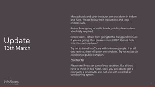 Most schools and other institutes are shut down in Indore
and Pune. Please follow their instructions and keep
children safe.
Refrain from going to malls, hotels, public places unless
absolutely required.
Indore team - refrain from going to the Rangpanchmi Gair.
If you are going, then please inform HRBP. Do not hide
this information please!
Try not to travel in AC cars with unknown people. If at all
you have to, then roll down the windows. Try not to use air
conditioned public transport.
Practical tip
Please see if you can cancel your vacation. If at all you
have to check in to a hotel, see if you are able to get a
room with a private AC and not one with a central air
conditioning system.
Update
13th March
15
 