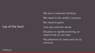 Lay of the land
We are in unknown territory
We need to be careful, cautious
No need to panic
Just use common sense
Situation is rapidly evolving, so
need to be on our toes
Pay attention to news and not to
rumours
18
 